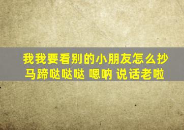 我我要看别的小朋友怎么抄马蹄哒哒哒 嗯呐 说话老啦